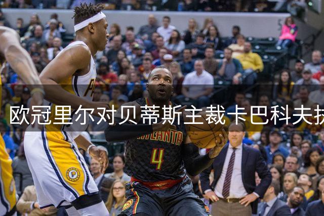 欧冠里尔对贝蒂斯主裁卡巴科夫执法特点解析